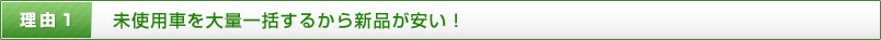 理由1 未使用車を大量一括するから新品が安い！